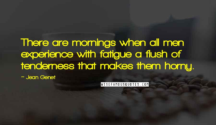 Jean Genet Quotes: There are mornings when all men experience with fatigue a flush of tenderness that makes them horny.