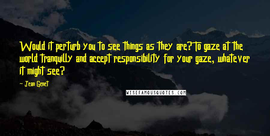 Jean Genet Quotes: Would it perturb you to see things as they are? To gaze at the world tranquilly and accept responsibility for your gaze, whatever it might see?