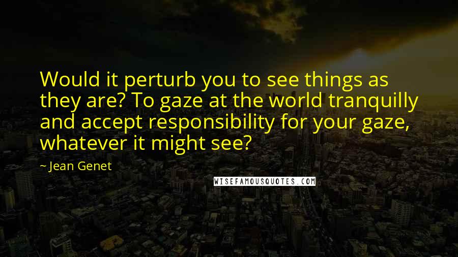 Jean Genet Quotes: Would it perturb you to see things as they are? To gaze at the world tranquilly and accept responsibility for your gaze, whatever it might see?