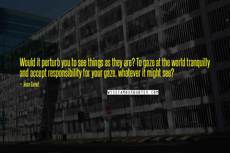 Jean Genet Quotes: Would it perturb you to see things as they are? To gaze at the world tranquilly and accept responsibility for your gaze, whatever it might see?