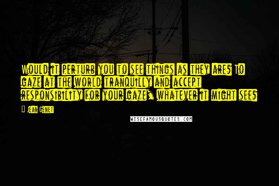 Jean Genet Quotes: Would it perturb you to see things as they are? To gaze at the world tranquilly and accept responsibility for your gaze, whatever it might see?