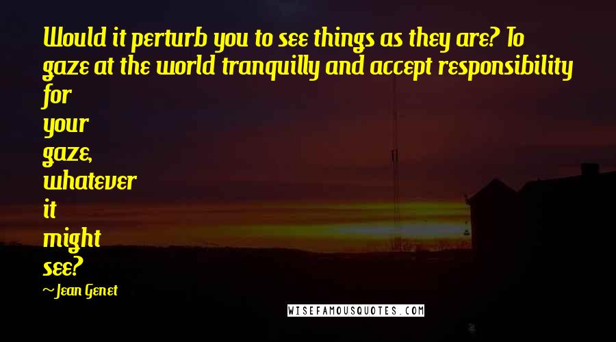 Jean Genet Quotes: Would it perturb you to see things as they are? To gaze at the world tranquilly and accept responsibility for your gaze, whatever it might see?