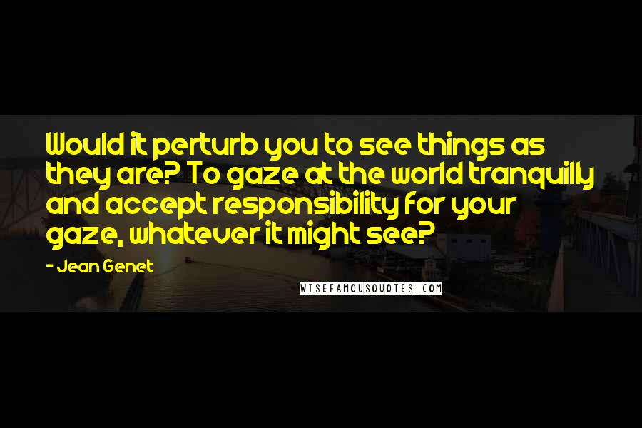 Jean Genet Quotes: Would it perturb you to see things as they are? To gaze at the world tranquilly and accept responsibility for your gaze, whatever it might see?