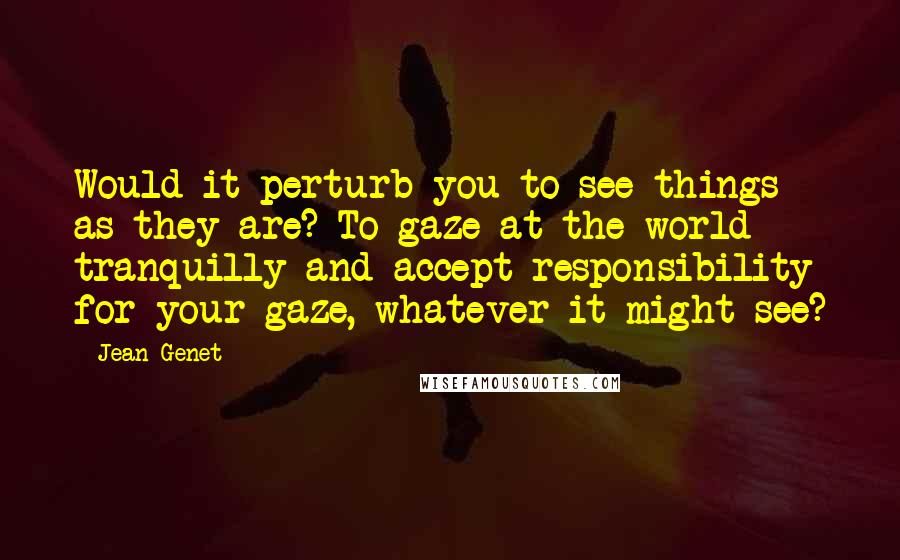 Jean Genet Quotes: Would it perturb you to see things as they are? To gaze at the world tranquilly and accept responsibility for your gaze, whatever it might see?