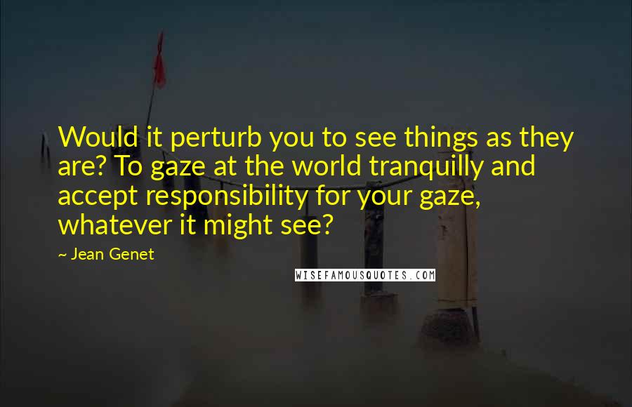 Jean Genet Quotes: Would it perturb you to see things as they are? To gaze at the world tranquilly and accept responsibility for your gaze, whatever it might see?