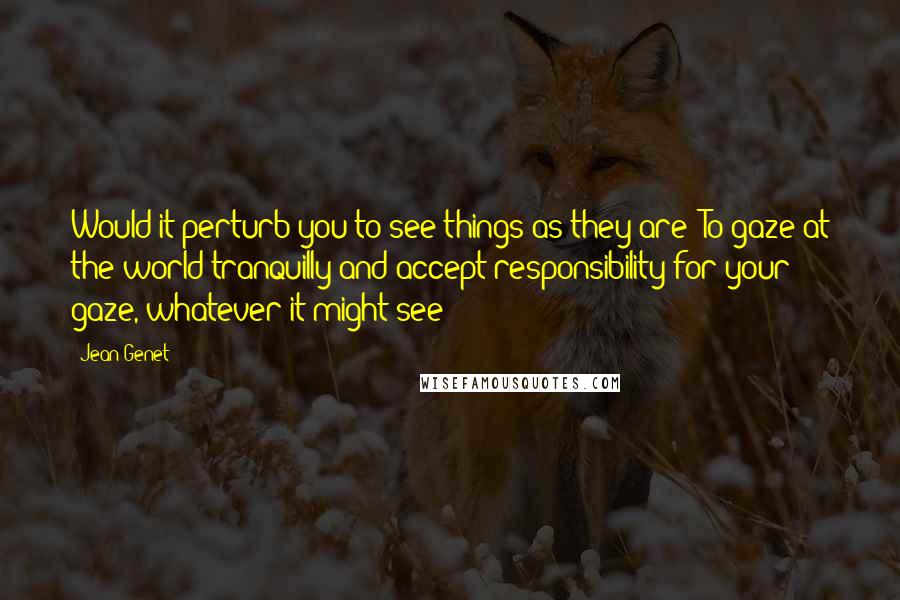 Jean Genet Quotes: Would it perturb you to see things as they are? To gaze at the world tranquilly and accept responsibility for your gaze, whatever it might see?