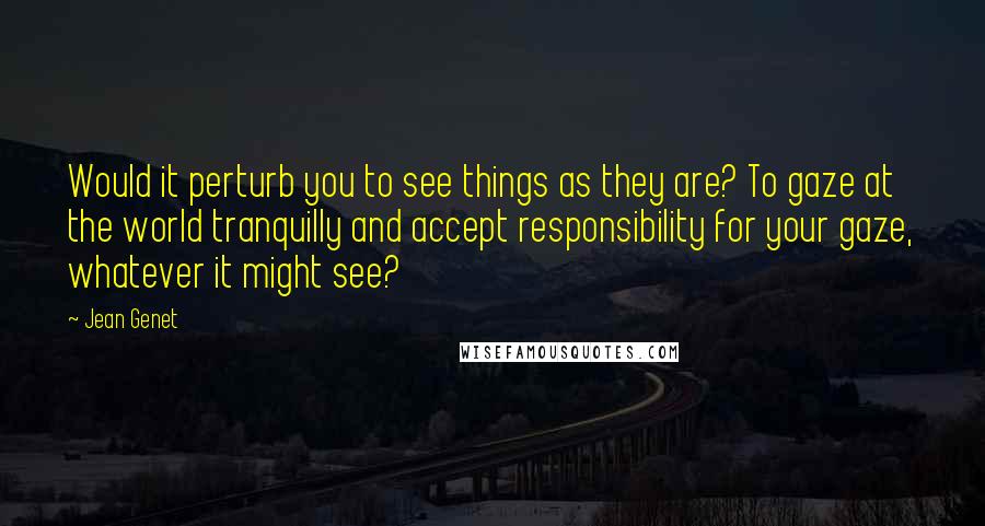 Jean Genet Quotes: Would it perturb you to see things as they are? To gaze at the world tranquilly and accept responsibility for your gaze, whatever it might see?