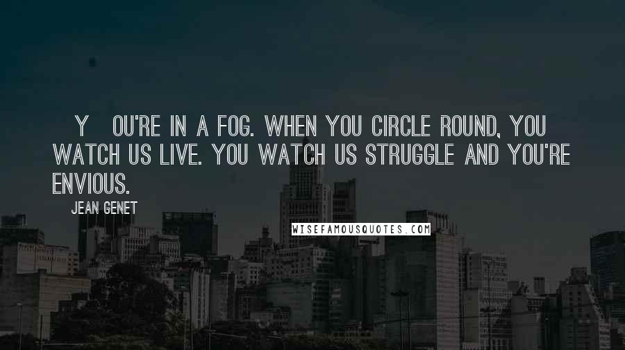 Jean Genet Quotes: [Y]ou're in a fog. When you circle round, you watch us live. You watch us struggle and you're envious.