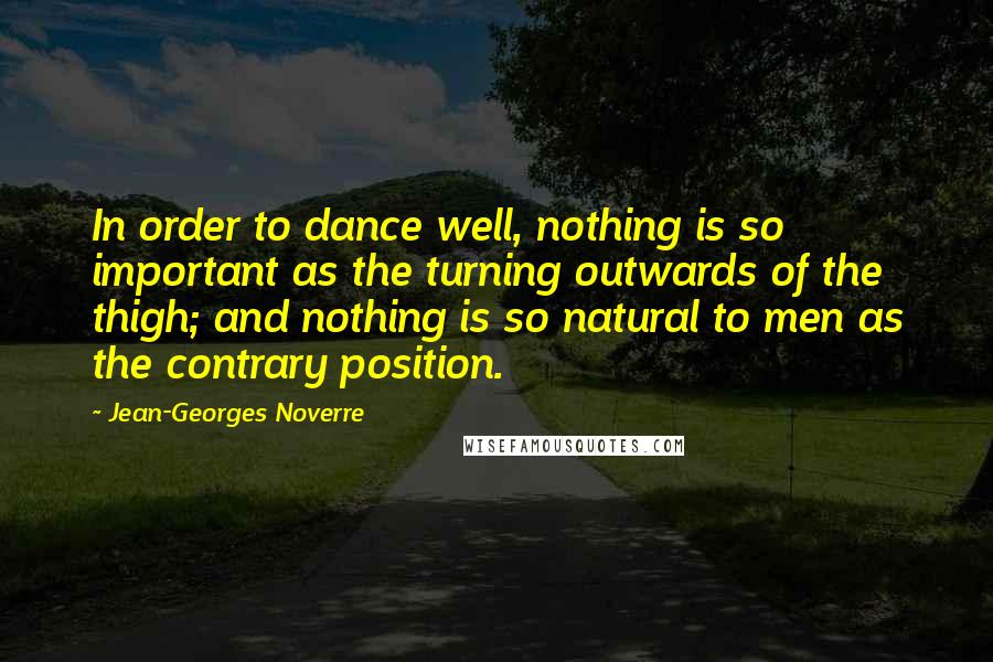 Jean-Georges Noverre Quotes: In order to dance well, nothing is so important as the turning outwards of the thigh; and nothing is so natural to men as the contrary position.