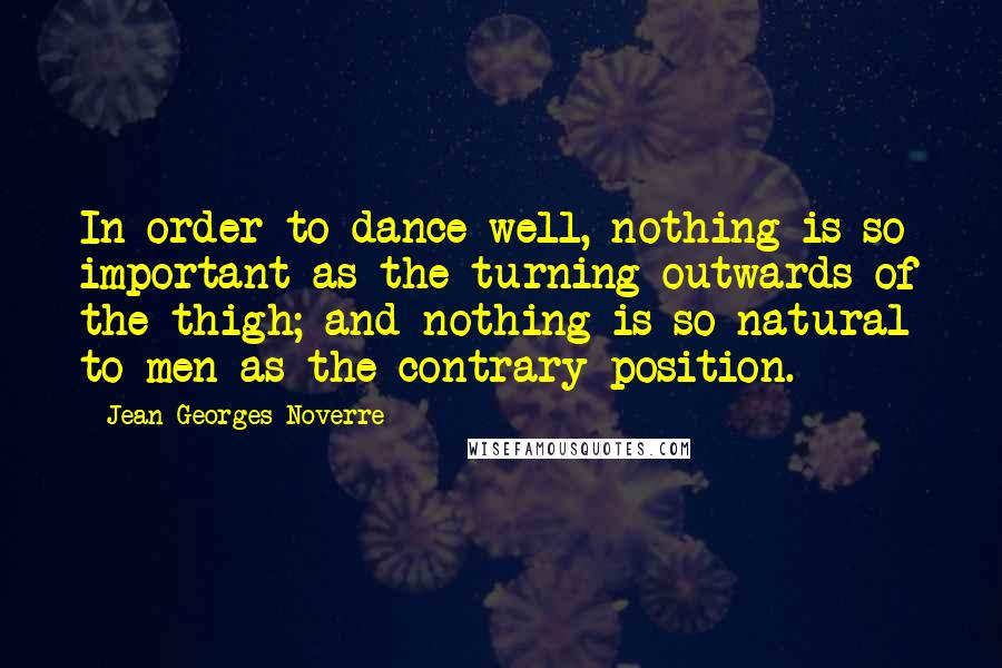 Jean-Georges Noverre Quotes: In order to dance well, nothing is so important as the turning outwards of the thigh; and nothing is so natural to men as the contrary position.