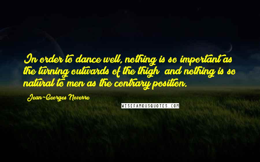 Jean-Georges Noverre Quotes: In order to dance well, nothing is so important as the turning outwards of the thigh; and nothing is so natural to men as the contrary position.
