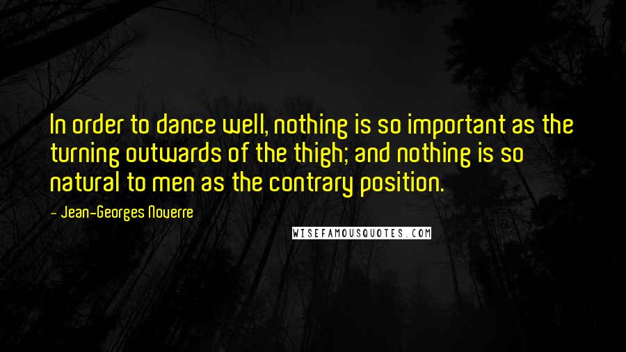 Jean-Georges Noverre Quotes: In order to dance well, nothing is so important as the turning outwards of the thigh; and nothing is so natural to men as the contrary position.