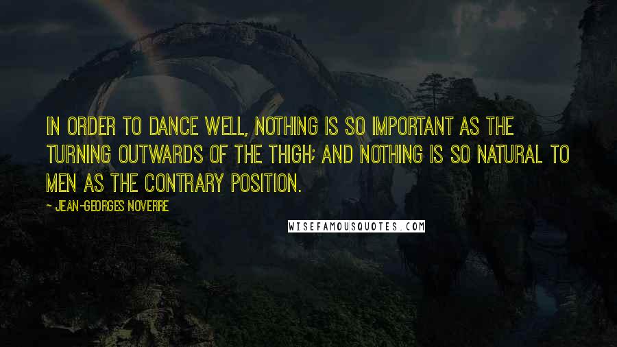Jean-Georges Noverre Quotes: In order to dance well, nothing is so important as the turning outwards of the thigh; and nothing is so natural to men as the contrary position.