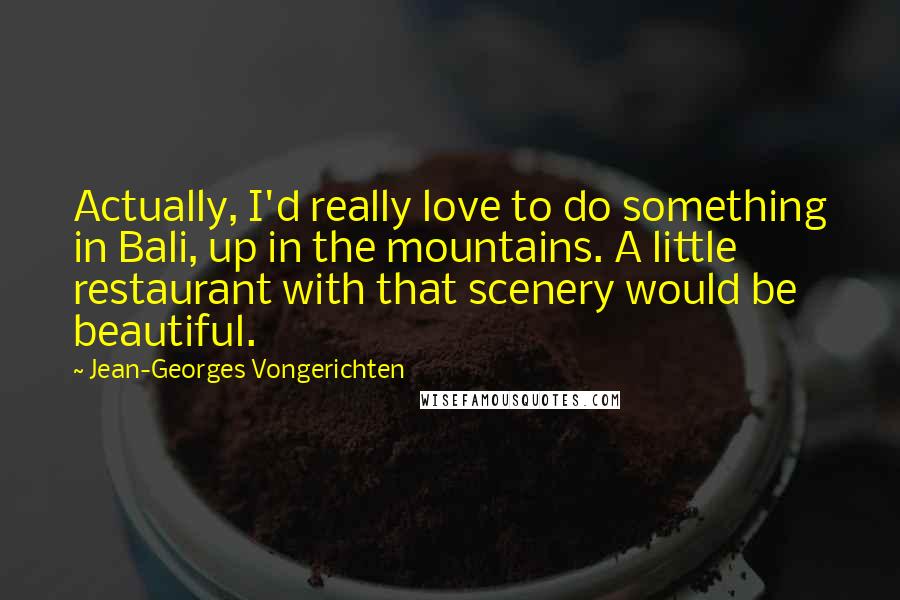 Jean-Georges Vongerichten Quotes: Actually, I'd really love to do something in Bali, up in the mountains. A little restaurant with that scenery would be beautiful.