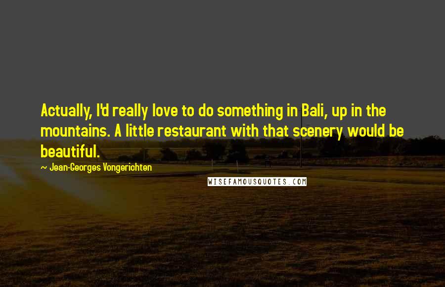 Jean-Georges Vongerichten Quotes: Actually, I'd really love to do something in Bali, up in the mountains. A little restaurant with that scenery would be beautiful.