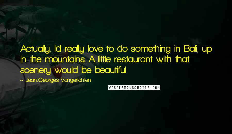 Jean-Georges Vongerichten Quotes: Actually, I'd really love to do something in Bali, up in the mountains. A little restaurant with that scenery would be beautiful.