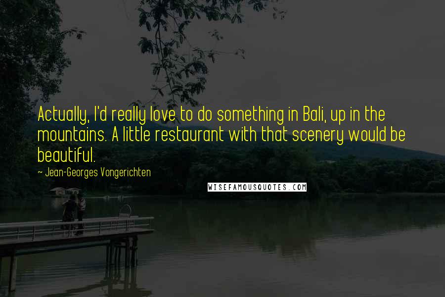 Jean-Georges Vongerichten Quotes: Actually, I'd really love to do something in Bali, up in the mountains. A little restaurant with that scenery would be beautiful.