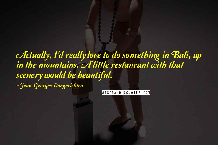 Jean-Georges Vongerichten Quotes: Actually, I'd really love to do something in Bali, up in the mountains. A little restaurant with that scenery would be beautiful.
