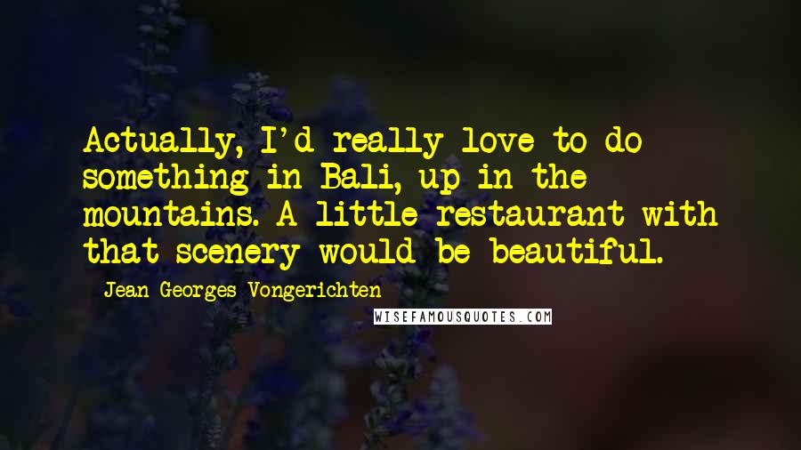 Jean-Georges Vongerichten Quotes: Actually, I'd really love to do something in Bali, up in the mountains. A little restaurant with that scenery would be beautiful.