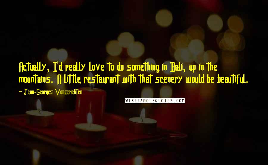 Jean-Georges Vongerichten Quotes: Actually, I'd really love to do something in Bali, up in the mountains. A little restaurant with that scenery would be beautiful.