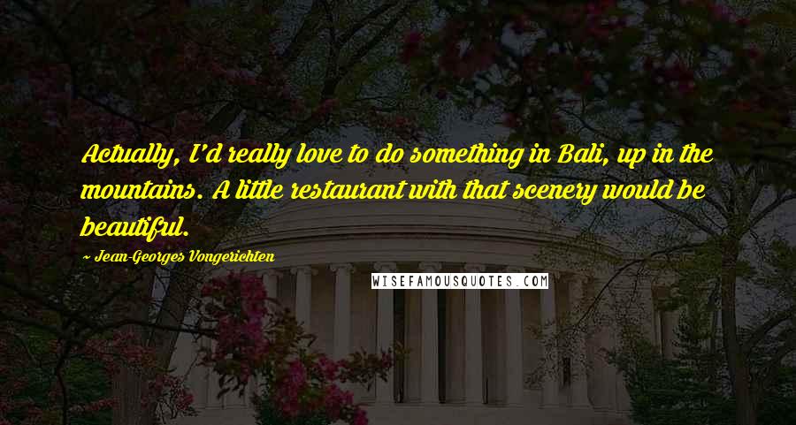 Jean-Georges Vongerichten Quotes: Actually, I'd really love to do something in Bali, up in the mountains. A little restaurant with that scenery would be beautiful.