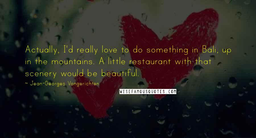 Jean-Georges Vongerichten Quotes: Actually, I'd really love to do something in Bali, up in the mountains. A little restaurant with that scenery would be beautiful.