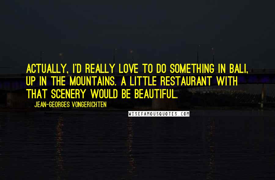 Jean-Georges Vongerichten Quotes: Actually, I'd really love to do something in Bali, up in the mountains. A little restaurant with that scenery would be beautiful.