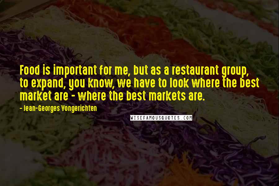 Jean-Georges Vongerichten Quotes: Food is important for me, but as a restaurant group, to expand, you know, we have to look where the best market are - where the best markets are.