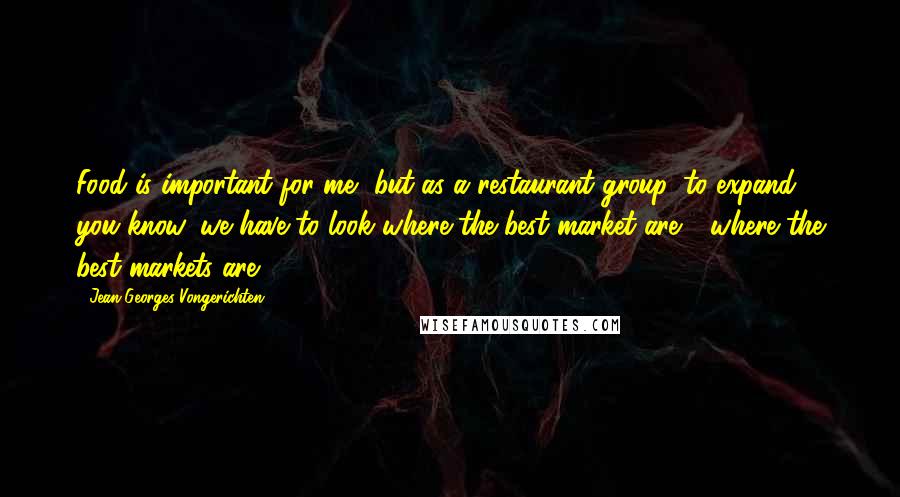 Jean-Georges Vongerichten Quotes: Food is important for me, but as a restaurant group, to expand, you know, we have to look where the best market are - where the best markets are.