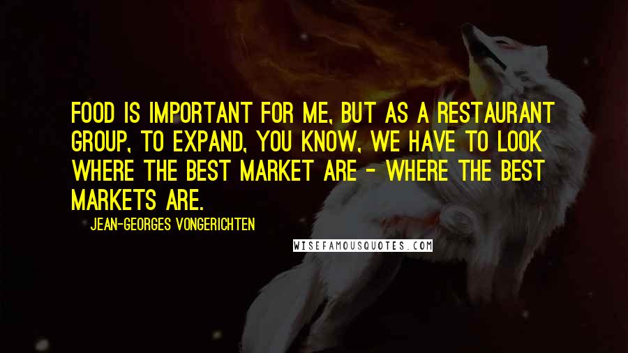 Jean-Georges Vongerichten Quotes: Food is important for me, but as a restaurant group, to expand, you know, we have to look where the best market are - where the best markets are.