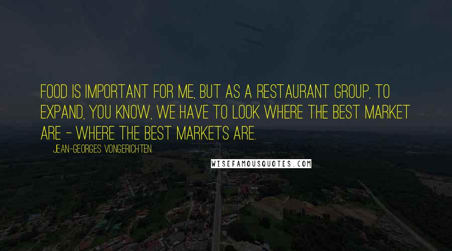 Jean-Georges Vongerichten Quotes: Food is important for me, but as a restaurant group, to expand, you know, we have to look where the best market are - where the best markets are.