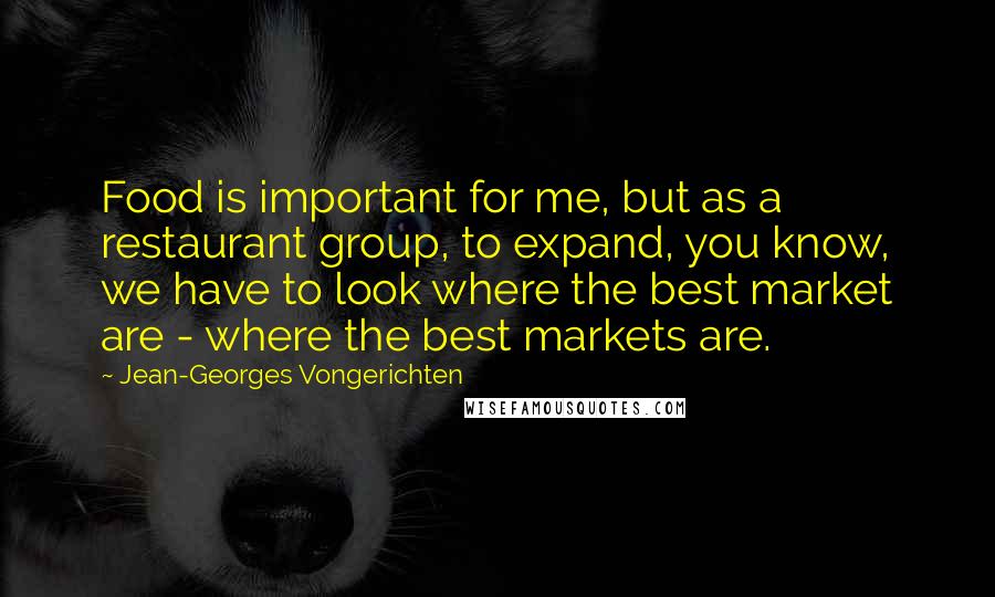 Jean-Georges Vongerichten Quotes: Food is important for me, but as a restaurant group, to expand, you know, we have to look where the best market are - where the best markets are.