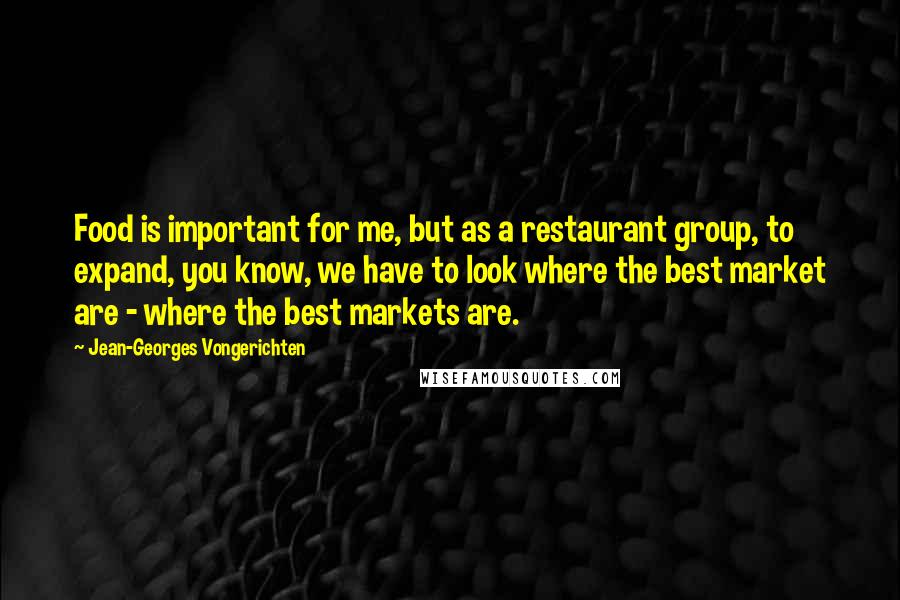 Jean-Georges Vongerichten Quotes: Food is important for me, but as a restaurant group, to expand, you know, we have to look where the best market are - where the best markets are.