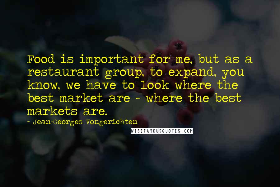 Jean-Georges Vongerichten Quotes: Food is important for me, but as a restaurant group, to expand, you know, we have to look where the best market are - where the best markets are.