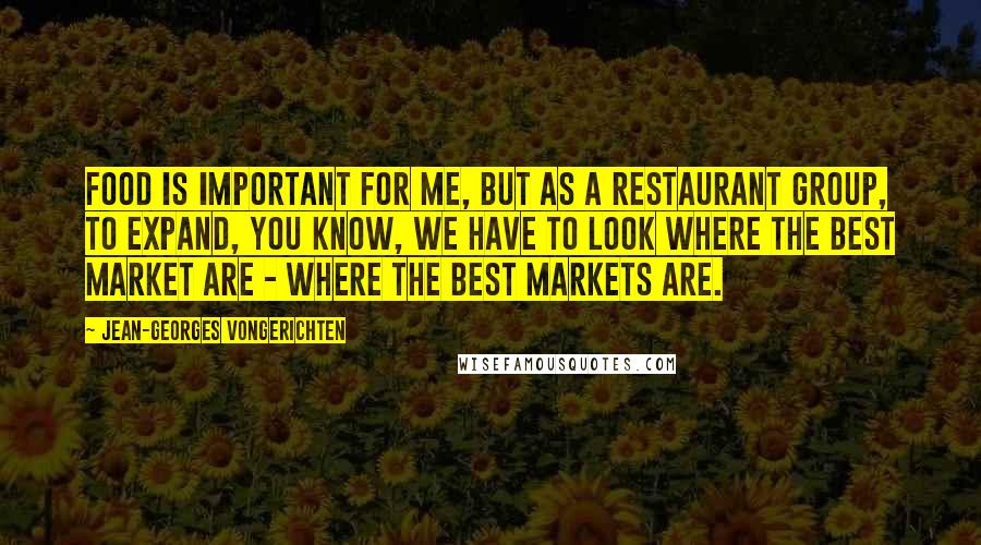 Jean-Georges Vongerichten Quotes: Food is important for me, but as a restaurant group, to expand, you know, we have to look where the best market are - where the best markets are.