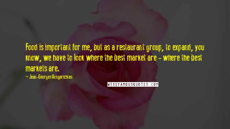 Jean-Georges Vongerichten Quotes: Food is important for me, but as a restaurant group, to expand, you know, we have to look where the best market are - where the best markets are.