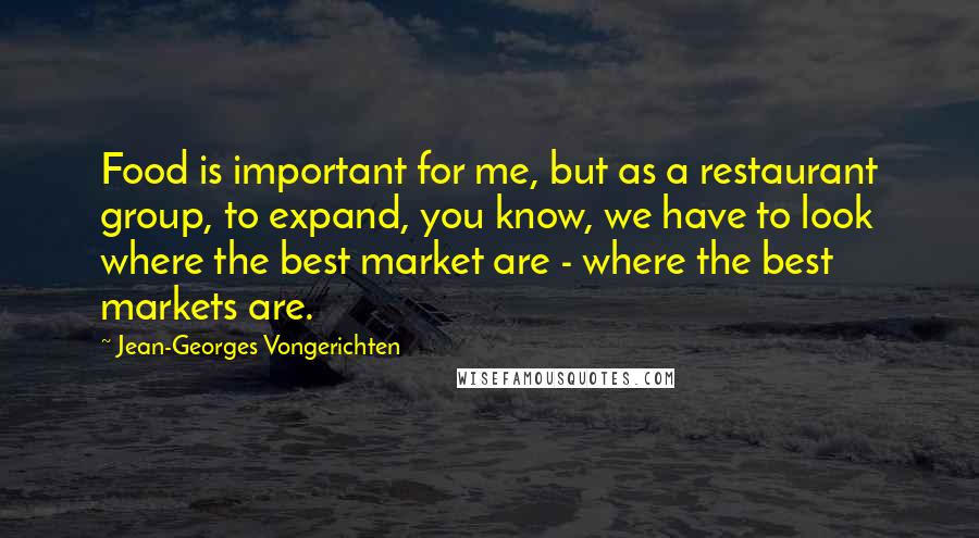 Jean-Georges Vongerichten Quotes: Food is important for me, but as a restaurant group, to expand, you know, we have to look where the best market are - where the best markets are.