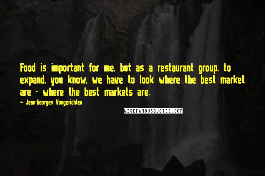 Jean-Georges Vongerichten Quotes: Food is important for me, but as a restaurant group, to expand, you know, we have to look where the best market are - where the best markets are.