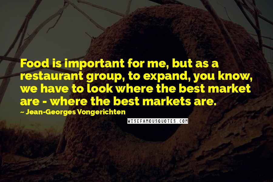 Jean-Georges Vongerichten Quotes: Food is important for me, but as a restaurant group, to expand, you know, we have to look where the best market are - where the best markets are.