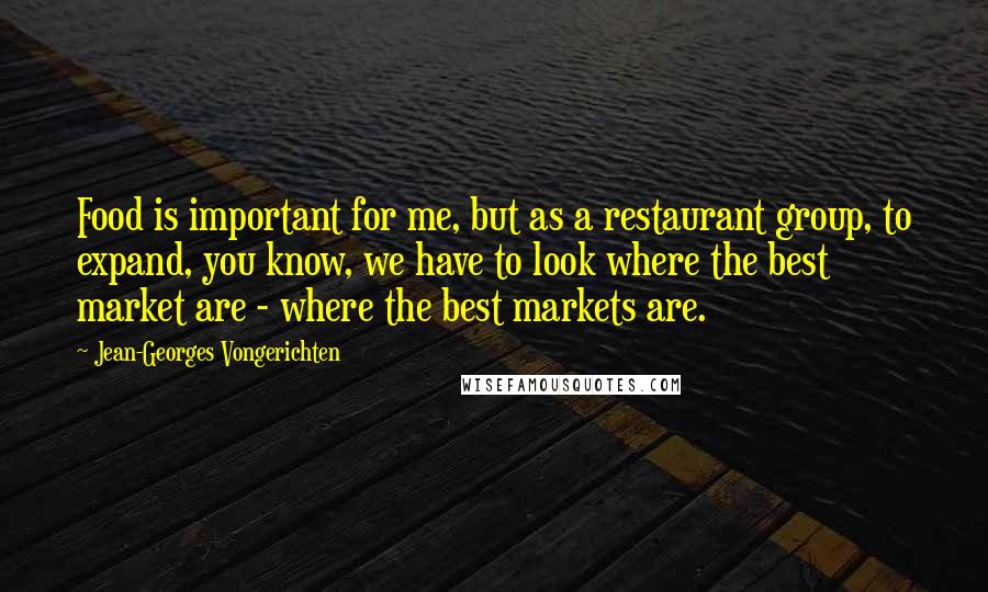 Jean-Georges Vongerichten Quotes: Food is important for me, but as a restaurant group, to expand, you know, we have to look where the best market are - where the best markets are.