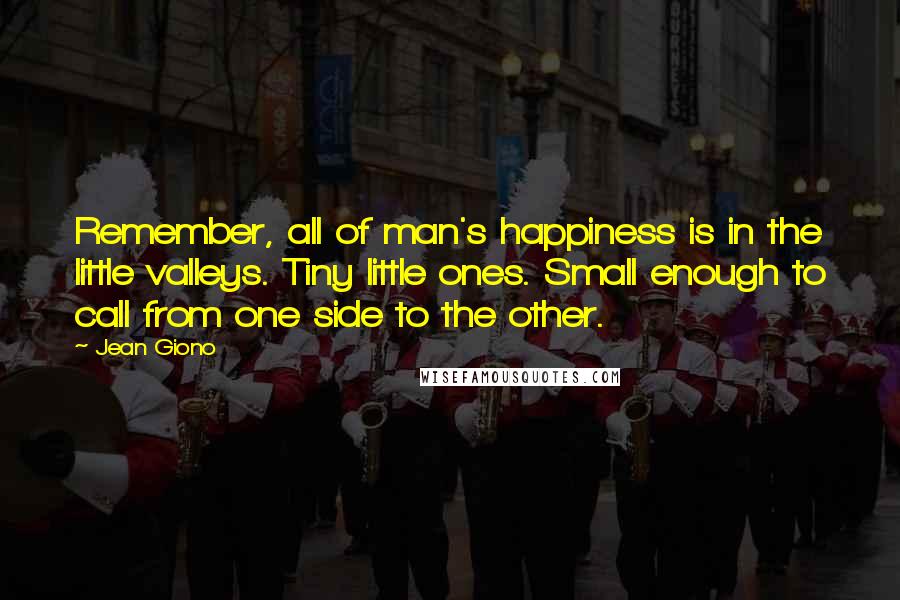 Jean Giono Quotes: Remember, all of man's happiness is in the little valleys. Tiny little ones. Small enough to call from one side to the other.