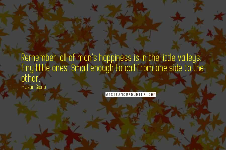 Jean Giono Quotes: Remember, all of man's happiness is in the little valleys. Tiny little ones. Small enough to call from one side to the other.