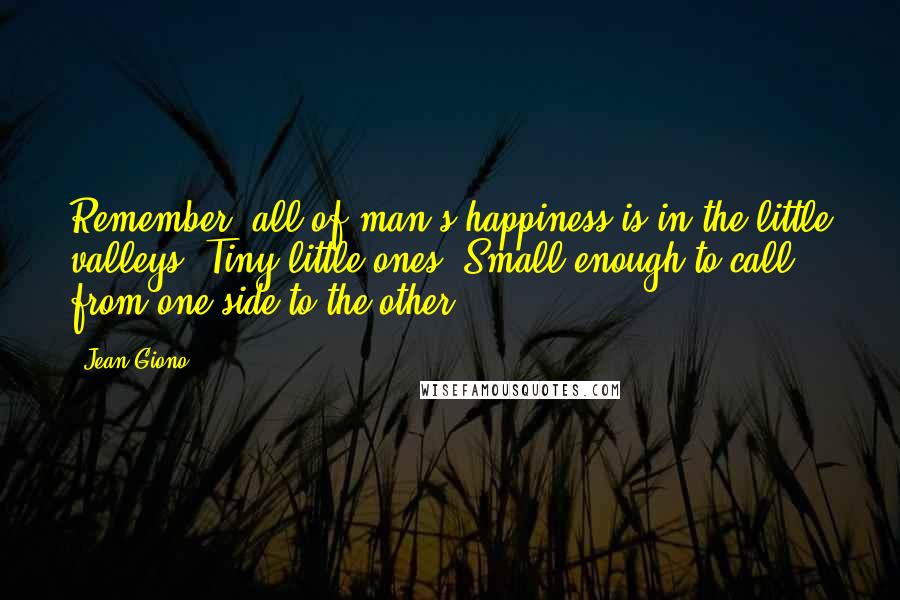 Jean Giono Quotes: Remember, all of man's happiness is in the little valleys. Tiny little ones. Small enough to call from one side to the other.