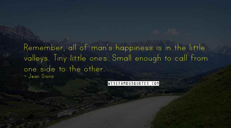 Jean Giono Quotes: Remember, all of man's happiness is in the little valleys. Tiny little ones. Small enough to call from one side to the other.