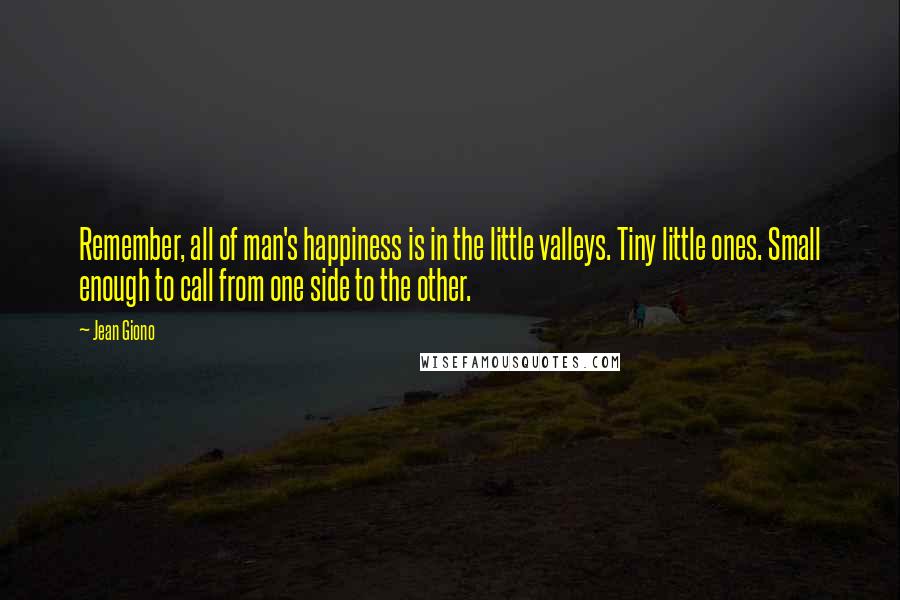 Jean Giono Quotes: Remember, all of man's happiness is in the little valleys. Tiny little ones. Small enough to call from one side to the other.