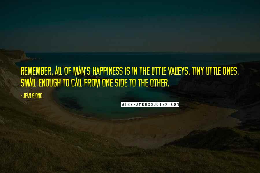 Jean Giono Quotes: Remember, all of man's happiness is in the little valleys. Tiny little ones. Small enough to call from one side to the other.