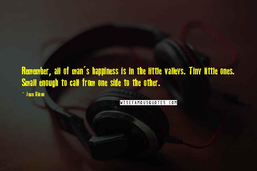 Jean Giono Quotes: Remember, all of man's happiness is in the little valleys. Tiny little ones. Small enough to call from one side to the other.