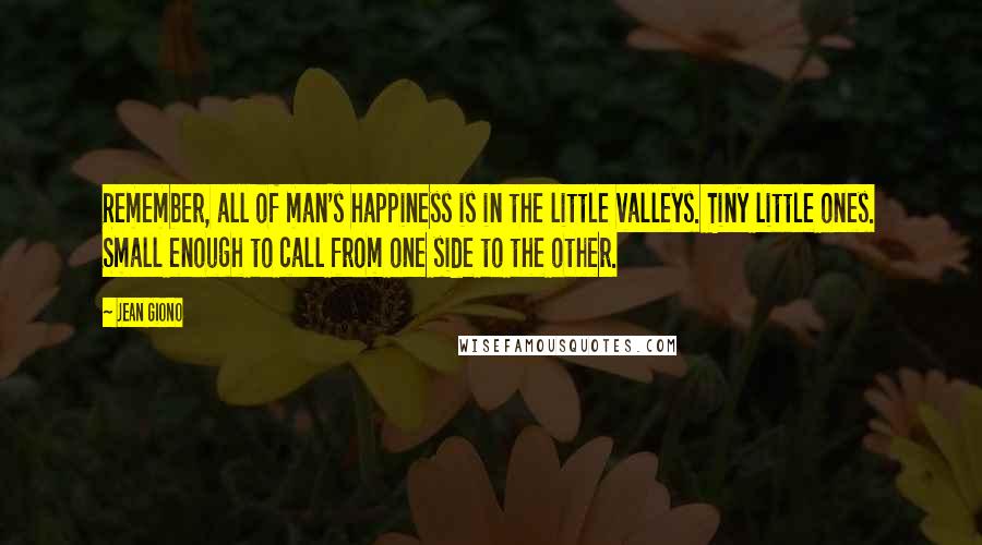 Jean Giono Quotes: Remember, all of man's happiness is in the little valleys. Tiny little ones. Small enough to call from one side to the other.