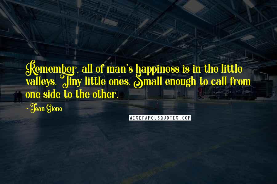 Jean Giono Quotes: Remember, all of man's happiness is in the little valleys. Tiny little ones. Small enough to call from one side to the other.