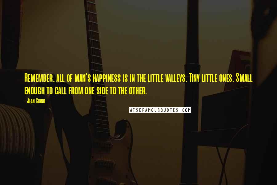 Jean Giono Quotes: Remember, all of man's happiness is in the little valleys. Tiny little ones. Small enough to call from one side to the other.